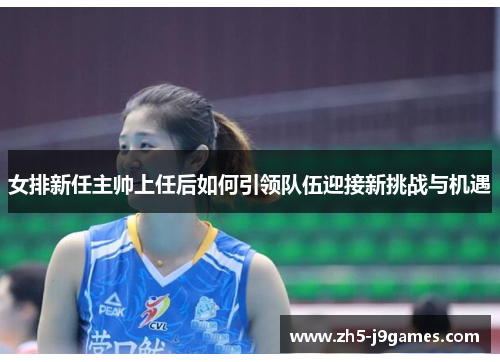 女排新任主帅上任后如何引领队伍迎接新挑战与机遇 女排新任主帅上任后如何引领队伍迎接新挑战与机遇