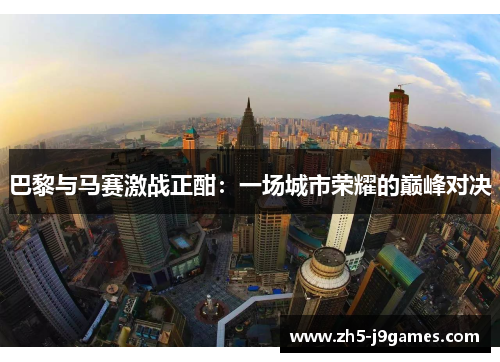 巴黎与马赛激战正酣:一场城市荣耀的巅峰对决 巴黎与马赛激战正酣:一场城市荣耀的巅峰对决