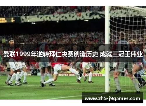 曼联1999年逆转拜仁决赛创造历史 成就三冠王伟业 曼联1999年逆转拜仁决赛创造历史 成就三冠王伟业