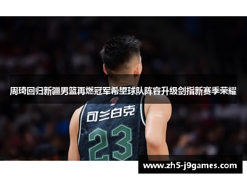 周琦回归新疆男篮再燃冠军希望球队阵容升级剑指新赛季荣耀 周琦回归新疆男篮再燃冠军希望球队阵容升级剑指新赛季荣耀