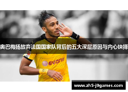 奥巴梅扬放弃法国国家队背后的五大深层原因与内心抉择