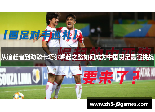 从追赶者到劲敌卡塔尔崛起之路如何成为中国男足最强挑战