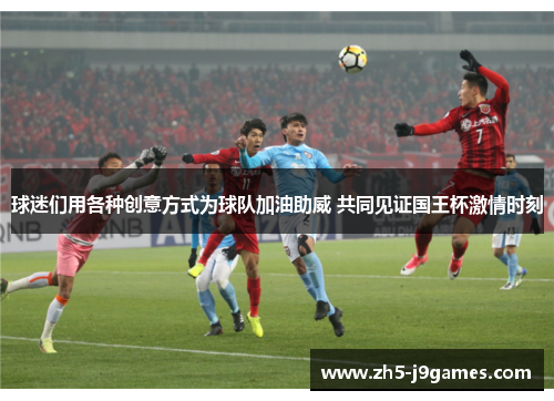 球迷们用各种创意方式为球队加油助威 共同见证国王杯激情时刻