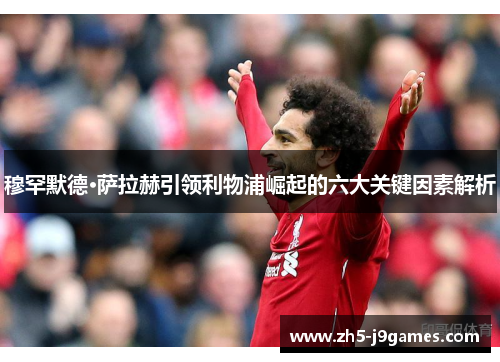 穆罕默德·萨拉赫引领利物浦崛起的六大关键因素解析 穆罕默德·萨拉赫引领利物浦崛起的六大关键因素解析
