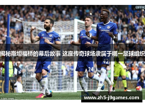 揭秘斯坦福桥的幕后故事 这座传奇球场隶属于哪一足球组织