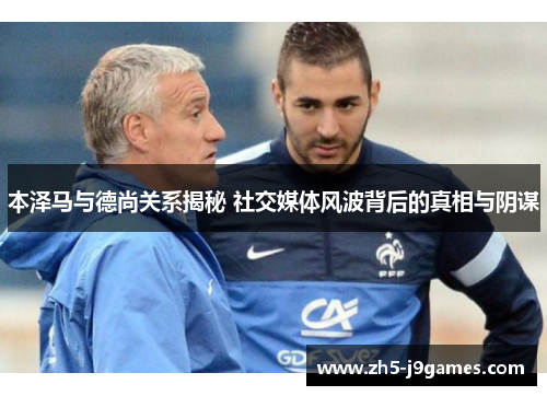 本泽马与德尚关系揭秘 社交媒体风波背后的真相与阴谋 本泽马与德尚关系揭秘 社交媒体风波背后的真相与阴谋