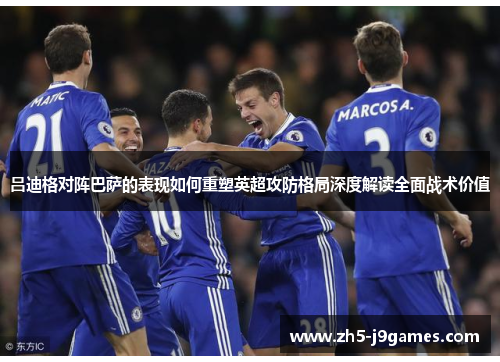 吕迪格对阵巴萨的表现如何重塑英超攻防格局深度解读全面战术价值 吕迪格对阵巴萨的表现如何重塑英超攻防格局深度解读全面战术价值