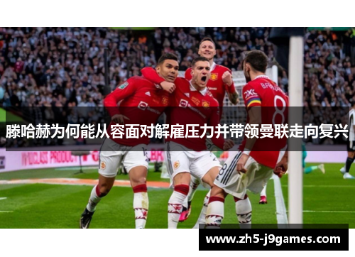 滕哈赫为何能从容面对解雇压力并带领曼联走向复兴