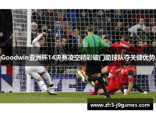Goodwin亚洲杯14决赛凌空精彩破门助球队夺关键优势