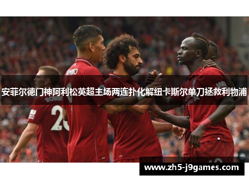 安菲尔德门神阿利松英超主场两连扑化解纽卡斯尔单刀拯救利物浦 安菲尔德门神阿利松英超主场两连扑化解纽卡斯尔单刀拯救利物浦