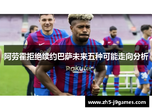 阿劳霍拒绝续约巴萨未来五种可能走向分析