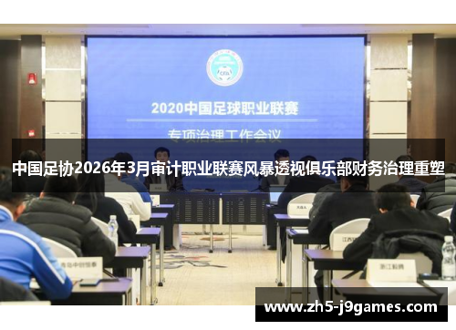 中国足协2026年3月审计职业联赛风暴透视俱乐部财务治理重塑 中国足协2026年3月审计职业联赛风暴透视俱乐部财务治理重塑
